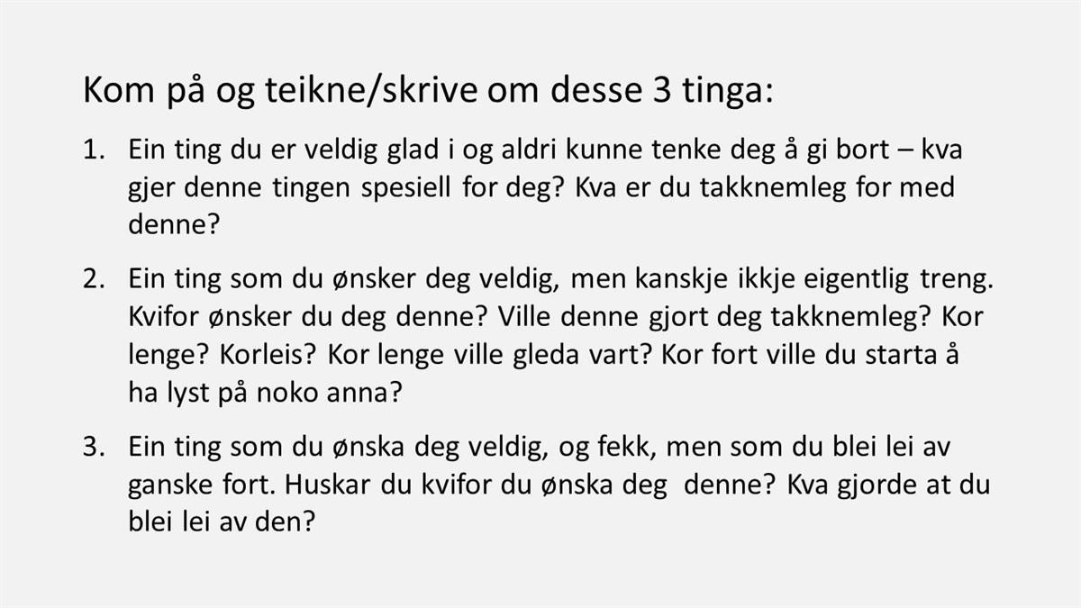 Kom på og teikne/skrive om desse 3 tinga: Ein ting du er veldig glad i og aldri kunne tenke deg å gi bort – kva gjer denne tingen spesiell for deg? Kva er du takknemleg for med denne? Ein ting som du ønsker deg veldig, men kanskje ikkje eigentlig treng. Kvifor ønsker du deg denne? Ville denne gjort deg takknemleg? Kor lenge? Korleis? Kor lenge ville gleda vart? Kor fort ville du starta å ha lyst på noko anna? Ein ting som du ønska deg veldig, og fekk, men som du blei lei av ganske fort. Huskar du kvifor du ønska deg denne? Kva gjorde at du blei lei av den? - Klikk for stort bilete